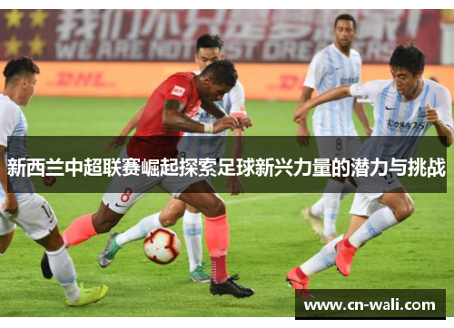 新西兰中超联赛崛起探索足球新兴力量的潜力与挑战