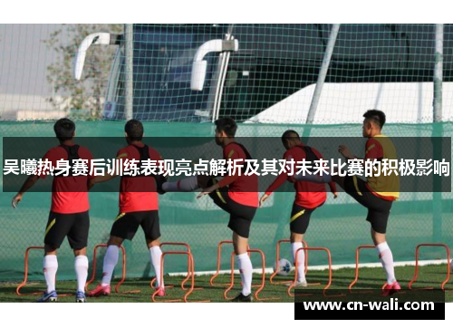 吴曦热身赛后训练表现亮点解析及其对未来比赛的积极影响