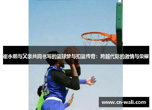 崔永熙与父亲共同书写的篮球梦与扣篮传奇：跨越代际的激情与荣耀
