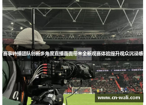 赛事转播团队创新多角度直播画面带来全新观赛体验提升观众沉浸感